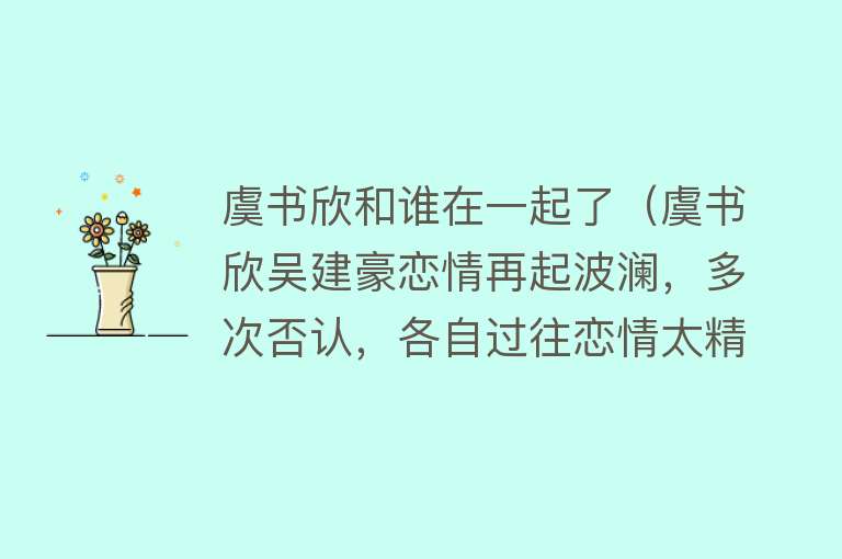 虞书欣和谁在一起了（虞书欣吴建豪恋情再起波澜，多次否认，各自过往恋情太精彩） 