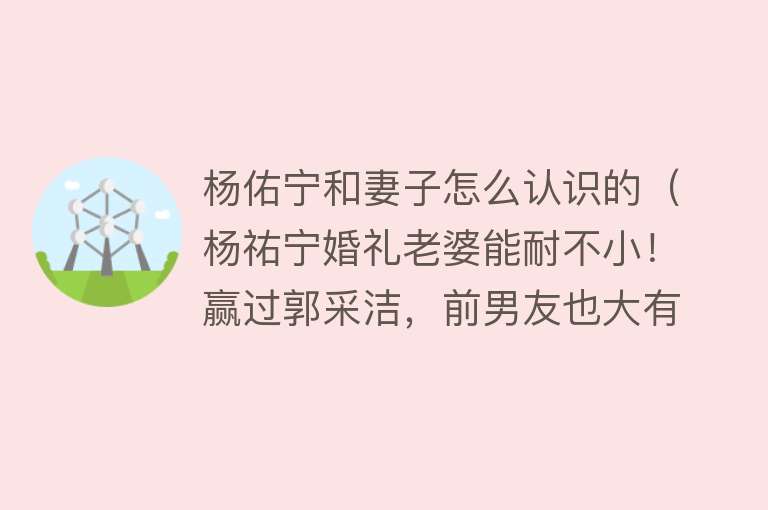 杨佑宁和妻子怎么认识的（杨祐宁婚礼老婆能耐不小！赢过郭采洁，前男友也大有来头）