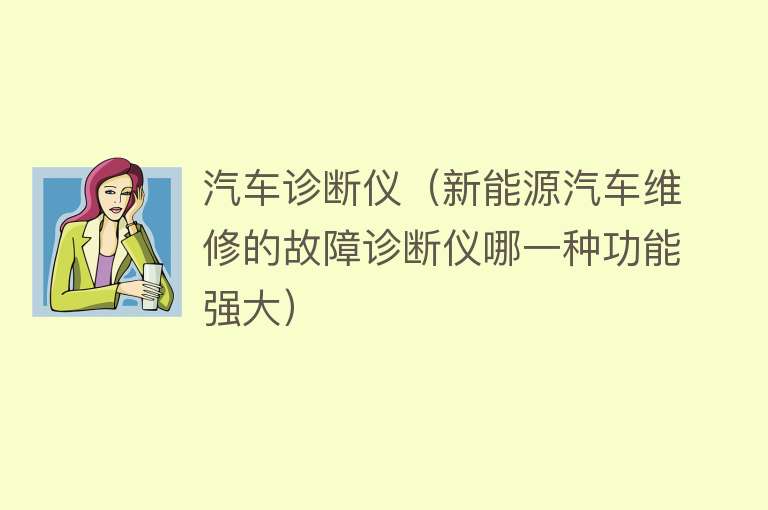 汽车诊断仪（新能源汽车维修的故障诊断仪哪一种功能强大） 