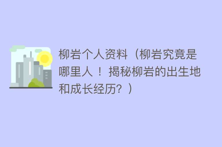 柳岩个人资料（柳岩究竟是哪里人 ！揭秘柳岩的出生地和成长经历？） 