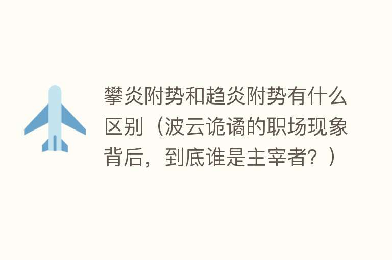 攀炎附势和趋炎附势有什么区别(波云诡谲的职场现象背后,到底谁是主宰者?)