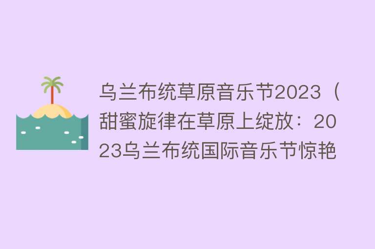 乌兰布统草原音乐节2023（甜蜜旋律在草原上绽放：2023乌兰布统国际音乐节惊艳登场） 
