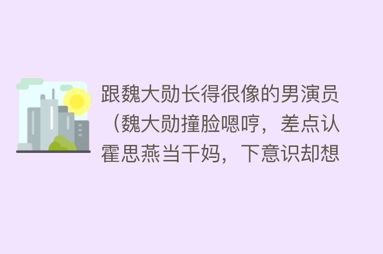 跟魏大勋长得很像的男演员（魏大勋撞脸嗯哼，差点认霍思燕当干妈，下意识却想起了应采儿） 