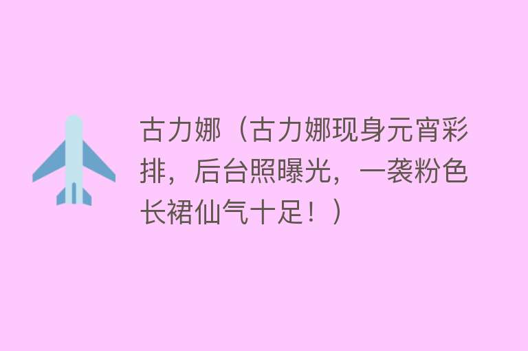 古力娜（古力娜现身元宵彩排，后台照曝光，一袭粉色长裙仙气十足！） 