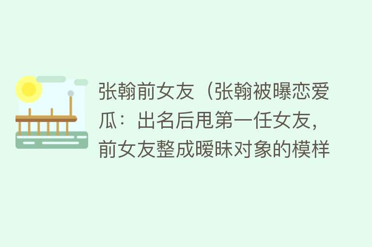张翰前女友(张翰被曝恋爱瓜:出名后甩第一任女友,前女友整成暧昧对象的模样)