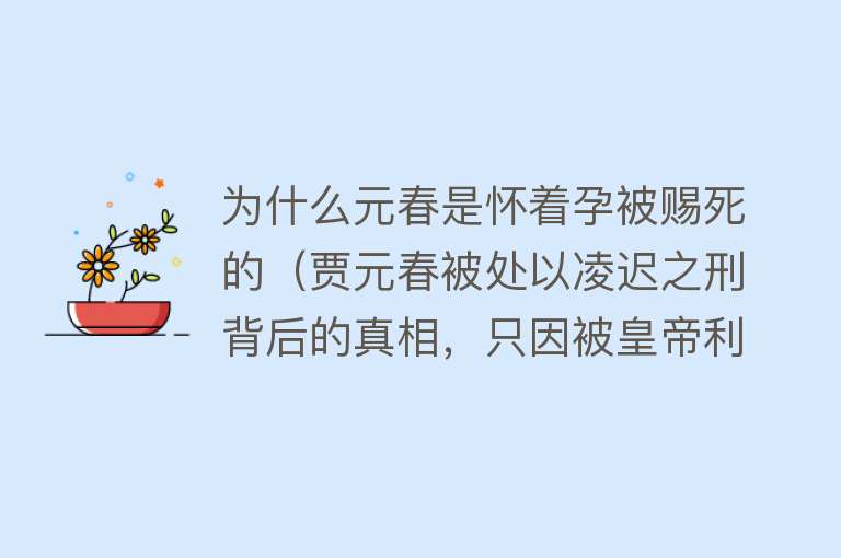 为什么元春是怀着孕被赐死的（贾元春被处以凌迟之刑背后的真相，只因被皇帝利用并最终被抛弃） 