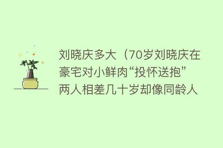 刘晓庆多大（70岁刘晓庆在豪宅对小鲜肉“投怀送抱”两人相差几十岁却像同龄人） 