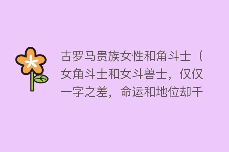 古罗马贵族女性和角斗士（女角斗士和女斗兽士，仅仅一字之差，命运和地位却千差万别） 