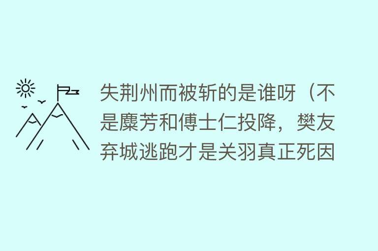 失荆州而被斩的是谁呀(不是麋芳和傅士仁投降,樊友弃城逃跑才是关羽真正死因)