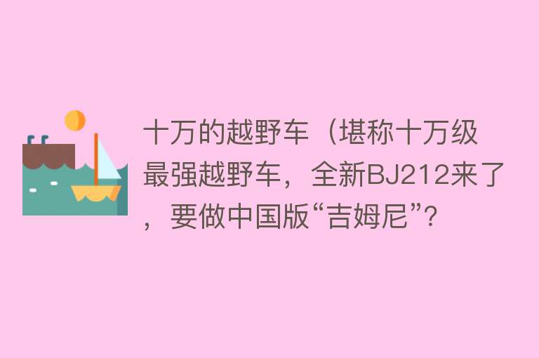 十万的越野车（堪称十万级最强越野车，全新BJ212来了，要做中国版“吉姆尼”？） 