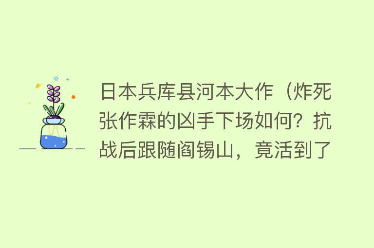 日本兵库县河本大作（炸死张作霖的凶手下场如何？抗战后跟随阎锡山，竟活到了71岁高龄） 