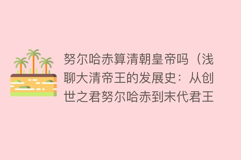 努尔哈赤算清朝皇帝吗（浅聊大清帝王的发展史：从创世之君努尔哈赤到末代君王溥仪） 