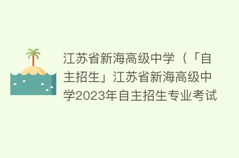 江苏省新海高级中学（「自主招生」江苏省新海高级中学2023年自主招生专业考试考前提醒） 