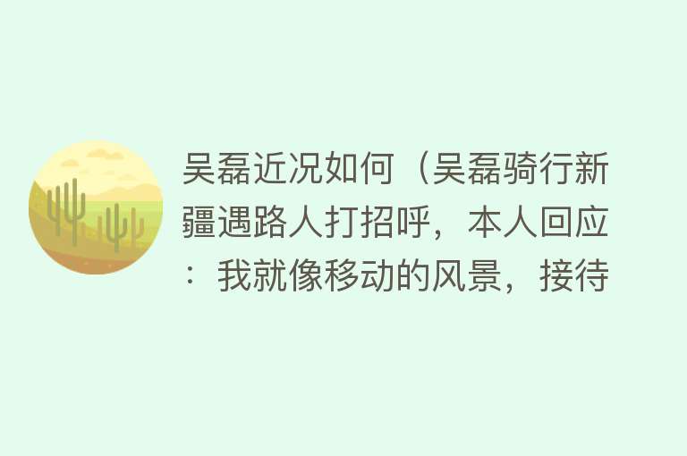 吴磊近况如何（吴磊骑行新疆遇路人打招呼，本人回应：我就像移动的风景，接待了不少客人，他们都很友善，还给我送水） 