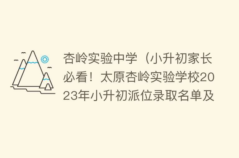 杏岭实验中学（小升初家长必看！太原杏岭实验学校2023年小升初派位录取名单及验证缴费通知） 