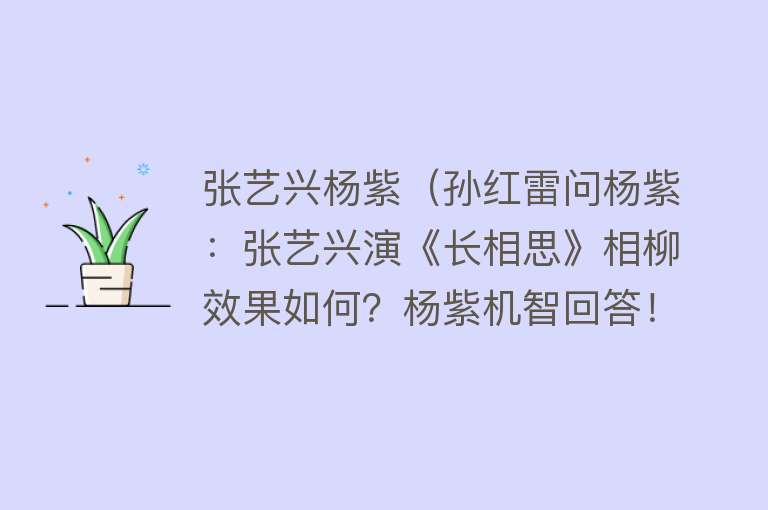张艺兴杨紫（孙红雷问杨紫：张艺兴演《长相思》相柳效果如何？杨紫机智回答！） 