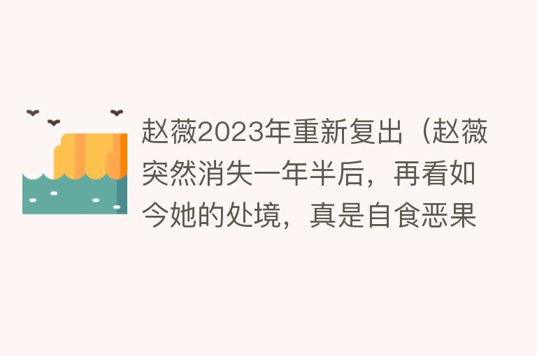 赵薇2023年重新复出（赵薇突然消失一年半后，再看如今她的处境，真是自食恶果！）