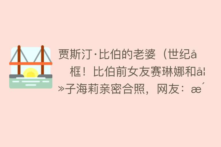 贾斯汀·比伯的老婆（世纪同框！比伯前女友赛琳娜和妻子海莉亲密合照，网友：活久见） 