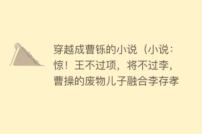 穿越成曹铄的小说(小说:惊!王不过项,将不过李,曹操的废物儿子融合李存孝武魂)