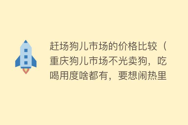赶场狗儿市场的价格比较(重庆狗儿市场不光卖狗,吃喝用度啥都有,要想闹热里面走)