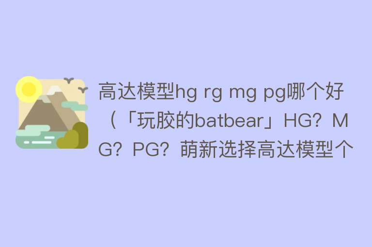 高达模型hg rg mg pg哪个好（「玩胶的batbear」HG？MG？PG？萌新选择高达模型个人主观推荐） 