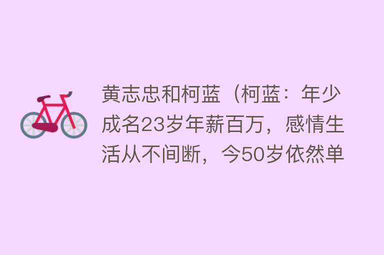 黄志忠和柯蓝（柯蓝：年少成名23岁年薪百万，感情生活从不间断，今50岁依然单身） 