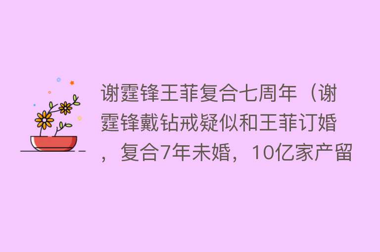 谢霆锋王菲复合七周年（谢霆锋戴钻戒疑似和王菲订婚，复合7年未婚，10亿家产留给俩儿子） 