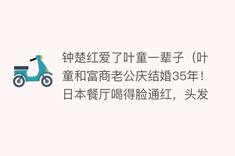 钟楚红爱了叶童一辈子（叶童和富商老公庆结婚35年！日本餐厅喝得脸通红，头发花白无子女） 