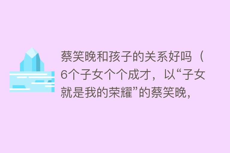 蔡笑晚和孩子的关系好吗（6个子女个个成才，以“子女就是我的荣耀”的蔡笑晚，笑到了最后） 