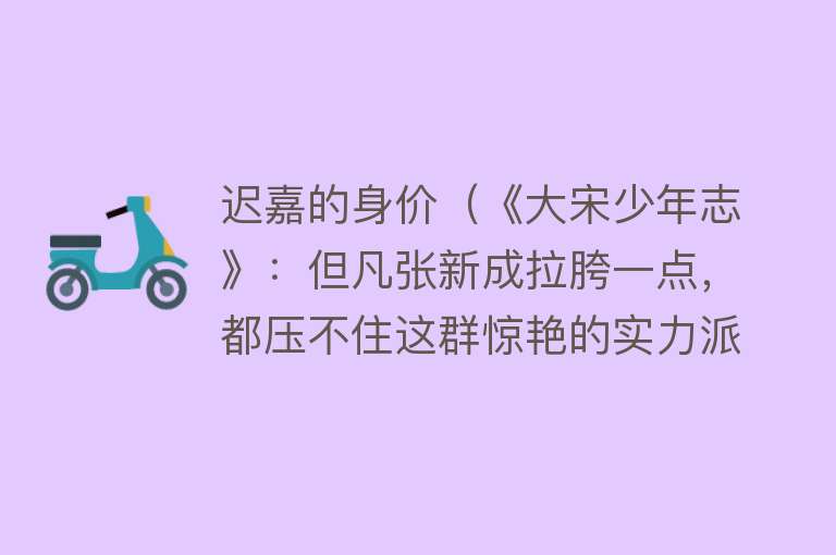 迟嘉的身价（《大宋少年志》：但凡张新成拉胯一点，都压不住这群惊艳的实力派） 