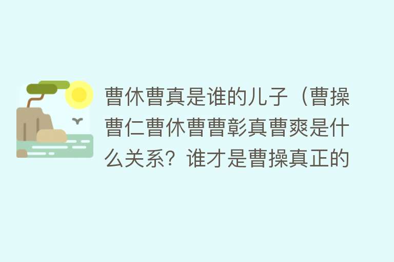 曹休曹真是谁的儿子（曹操曹仁曹休曹曹彰真曹爽是什么关系？谁才是曹操真正的心腹） 