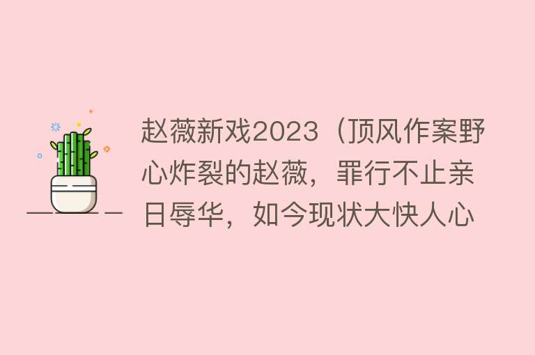 赵薇新戏2023（顶风作案野心炸裂的赵薇，罪行不止亲日辱华，如今现状大快人心） 