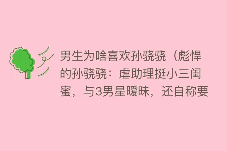 男生为啥喜欢孙骁骁（彪悍的孙骁骁：虐助理挺小三闺蜜，与3男星暧昧，还自称要毁袁弘） 