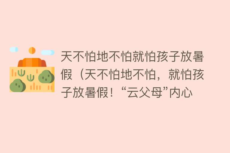 天不怕地不怕就怕孩子放暑假（天不怕地不怕，就怕孩子放暑假！“云父母”内心备受煎熬？或许你的孩子也因”亲情空心病“受伤不小） 