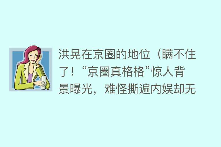 洪晃在京圈的地位（瞒不住了！“京圈真格格”惊人背景曝光，难怪撕遍内娱却无人敢惹） 