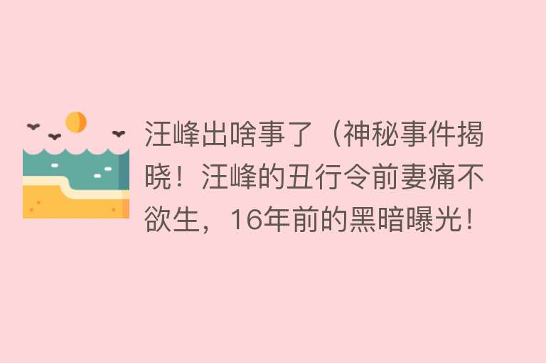 汪峰出啥事了（神秘事件揭晓！汪峰的丑行令前妻痛不欲生，16年前的黑暗曝光！） 