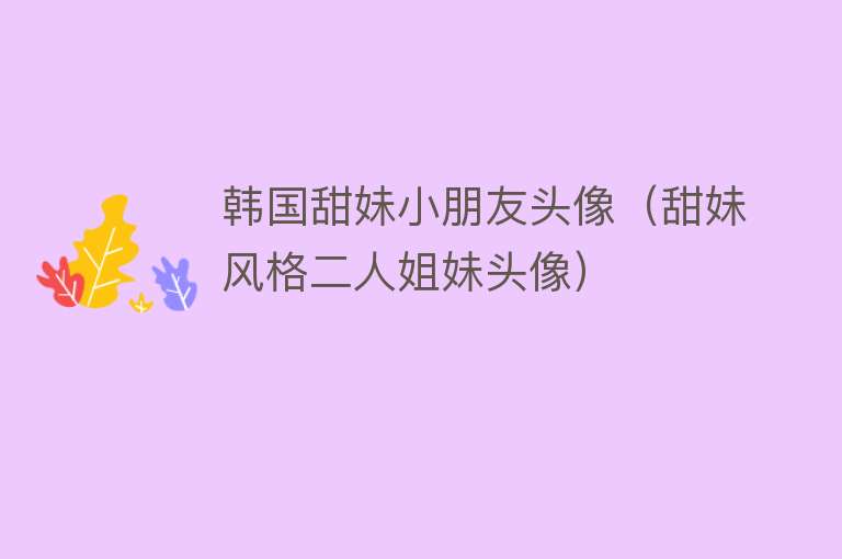 韩国甜妹小朋友头像（甜妹风格二人姐妹头像） 