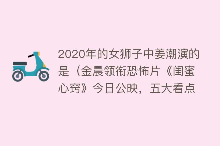 2020年的女狮子中姜潮演的是（金晨领衔恐怖片《闺蜜心窍》今日公映，五大看点重磅揭秘） 