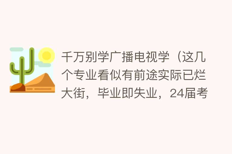 千万别学广播电视学（这几个专业看似有前途实际已烂大街，毕业即失业，24届考生避坑） 