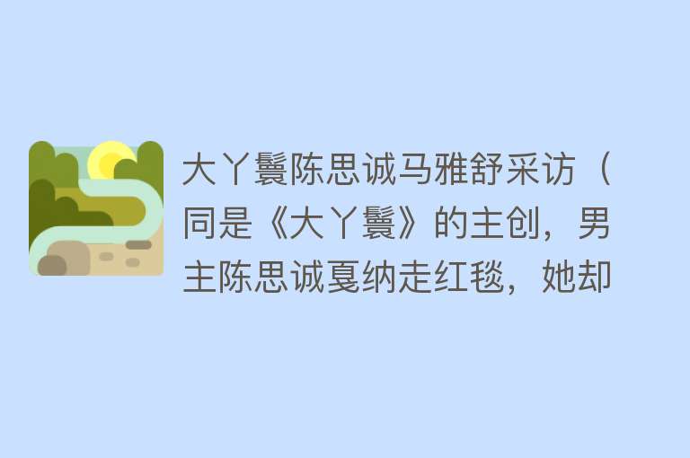 大丫鬟陈思诚马雅舒采访(同是《大丫鬟》的主创,男主陈思诚戛纳走红毯,她却成全了刘诗诗)