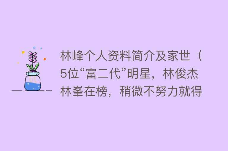 林峰个人资料简介及家世（5位“富二代”明星，林俊杰林峯在榜，稍微不努力就得继承家产了） 