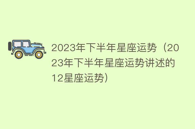 2023年下半年星座运势（2023年下半年星座运势讲述的12星座运势） 