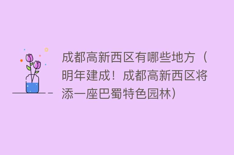 成都高新西区有哪些地方（明年建成！成都高新西区将添一座巴蜀特色园林） 