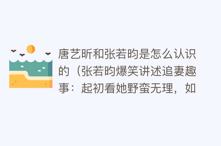 唐艺昕和张若昀是怎么认识的（张若昀爆笑讲述追妻趣事：起初看她野蛮无理，如今她是家里惹不起） 