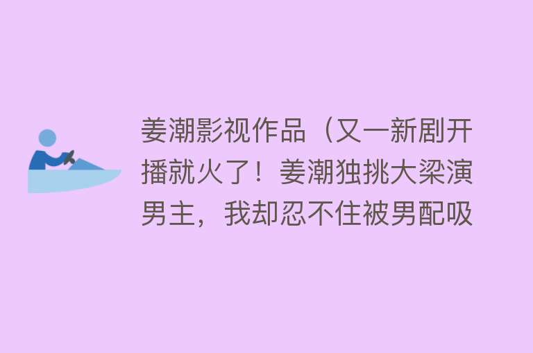 姜潮影视作品（又一新剧开播就火了！姜潮独挑大梁演男主，我却忍不住被男配吸引） 