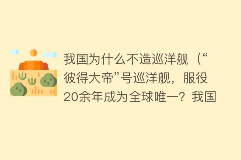 我国为什么不造巡洋舰（“彼得大帝”号巡洋舰，服役20余年成为全球唯一？我国为何不造？） 