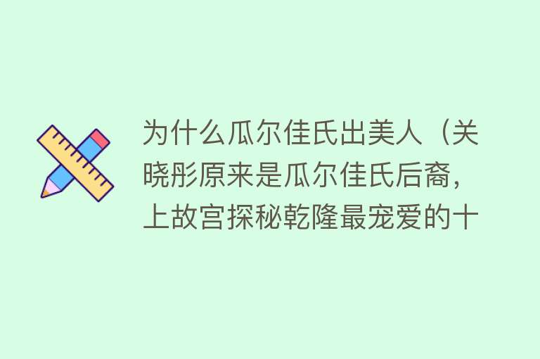 为什么瓜尔佳氏出美人（关晓彤原来是瓜尔佳氏后裔，上故宫探秘乾隆最宠爱的十公主） 