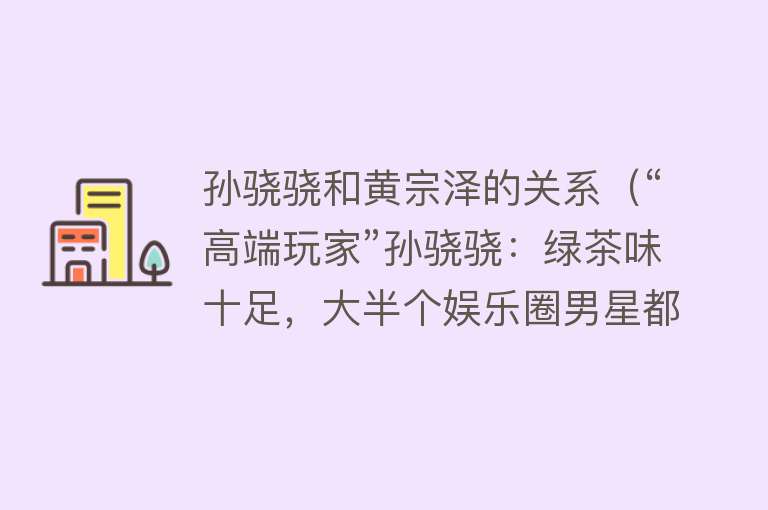 孙骁骁和黄宗泽的关系（“高端玩家”孙骁骁：绿茶味十足，大半个娱乐圈男星都是她的备胎） 