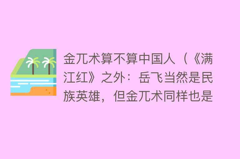 金兀术算不算中国人（《满江红》之外：岳飞当然是民族英雄，但金兀术同样也是中华英雄） 