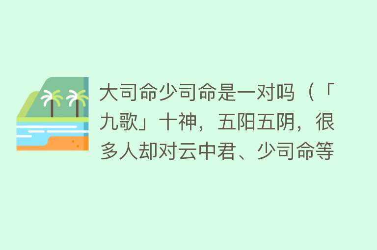 大司命少司命是一对吗（「九歌」十神，五阳五阴，很多人却对云中君、少司命等男女不分） 